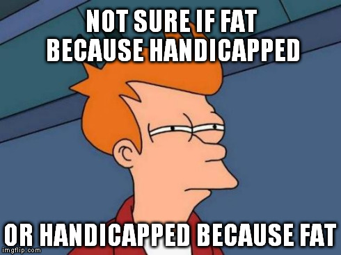 Futurama Fry Meme | NOT SURE IF FAT BECAUSE HANDICAPPED OR HANDICAPPED BECAUSE FAT | image tagged in memes,futurama fry | made w/ Imgflip meme maker