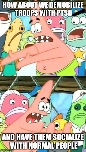Put It Somewhere Else Patrick | HOW ABOUT WE DEMOBILIZE TROOPS WITH PTSD AND HAVE THEM SOCIALIZE WITH NORMAL PEOPLE | image tagged in memes,put it somewhere else patrick | made w/ Imgflip meme maker
