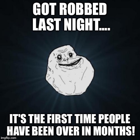 Forever Alone Meme | GOT ROBBED LAST NIGHT.... IT'S THE FIRST TIME PEOPLE HAVE BEEN OVER IN MONTHS! | image tagged in memes,forever alone | made w/ Imgflip meme maker