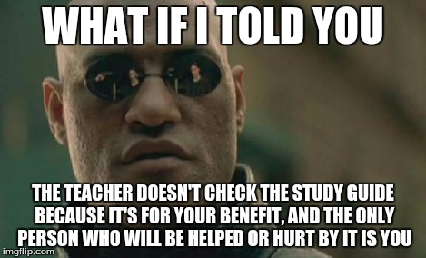 Matrix Morpheus Meme | WHAT IF I TOLD YOU THE TEACHER DOESN'T CHECK THE STUDY GUIDE BECAUSE IT'S FOR YOUR BENEFIT, AND THE ONLY PERSON WHO WILL BE HELPED OR HURT B | image tagged in memes,matrix morpheus | made w/ Imgflip meme maker
