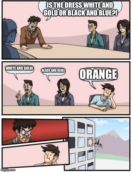 Boardroom Meeting Suggestion Meme | IS THE DRESS WHITE AND GOLD OR BLACK AND BLUE?! WHITE AND GOLD! BLACK AND BLUE! ORANGE | image tagged in memes,boardroom meeting suggestion | made w/ Imgflip meme maker