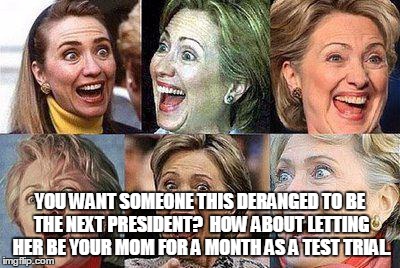 Hillary Clinton | YOU WANT SOMEONE THIS DERANGED TO BE THE NEXT PRESIDENT?  HOW ABOUT LETTING HER BE YOUR MOM FOR A MONTH AS A TEST TRIAL. | image tagged in hillary clinton | made w/ Imgflip meme maker