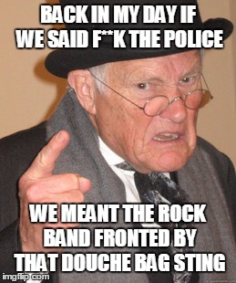 Geriatric Angst | BACK IN MY DAY IF WE SAID F**K THE POLICE WE MEANT THE ROCK BAND FRONTED BY THAT DOUCHE BAG STING | image tagged in memes,back in my day | made w/ Imgflip meme maker