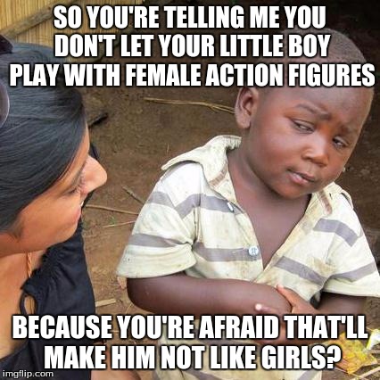 Third World Skeptical Kid | SO YOU'RE TELLING ME YOU DON'T LET YOUR LITTLE BOY PLAY WITH FEMALE ACTION FIGURES BECAUSE YOU'RE AFRAID THAT'LL MAKE HIM NOT LIKE GIRLS? | image tagged in memes,third world skeptical kid | made w/ Imgflip meme maker