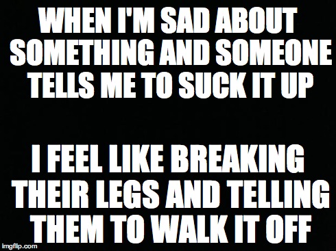 Black Background | WHEN I'M SAD ABOUT SOMETHING AND SOMEONE TELLS ME TO SUCK IT UP I FEEL LIKE BREAKING THEIR LEGS AND TELLING THEM TO WALK IT OFF | image tagged in black background | made w/ Imgflip meme maker