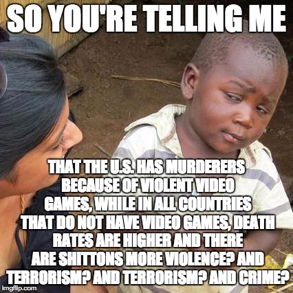 Third World Skeptical Kid Meme | SO YOU'RE TELLING ME THAT THE U.S. HAS MURDERERS BECAUSE OF VIOLENT VIDEO GAMES, WHILE IN ALL COUNTRIES THAT DO NOT HAVE VIDEO GAMES, DEATH  | image tagged in memes,third world skeptical kid | made w/ Imgflip meme maker