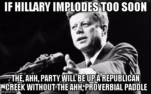 JFK | IF HILLARY IMPLODES TOO SOON THE, AHH, PARTY WILL BE UP A REPUBLICAN CREEK WITHOUT THE AHH, PROVERBIAL PADDLE | image tagged in jfk | made w/ Imgflip meme maker