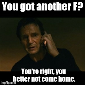 Liam Neeson Taken Meme | You got another F? You're right, you better not come home. | image tagged in memes,liam neeson taken | made w/ Imgflip meme maker