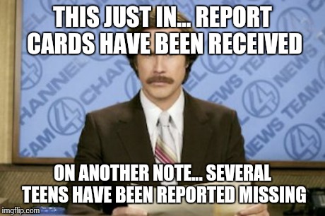 Ron Burgundy Meme | THIS JUST IN... REPORT CARDS HAVE BEEN RECEIVED ON ANOTHER NOTE... SEVERAL TEENS HAVE BEEN REPORTED MISSING | image tagged in memes,ron burgundy | made w/ Imgflip meme maker