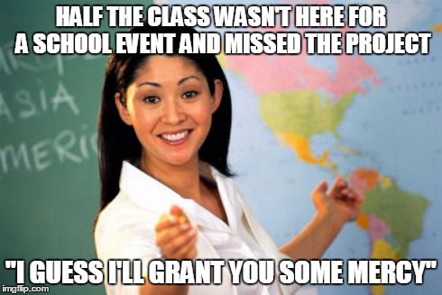 Unhelpful High School Teacher | HALF THE CLASS WASN'T HERE FOR A SCHOOL EVENT AND MISSED THE PROJECT "I GUESS I'LL GRANT YOU SOME MERCY" | image tagged in memes,unhelpful high school teacher | made w/ Imgflip meme maker