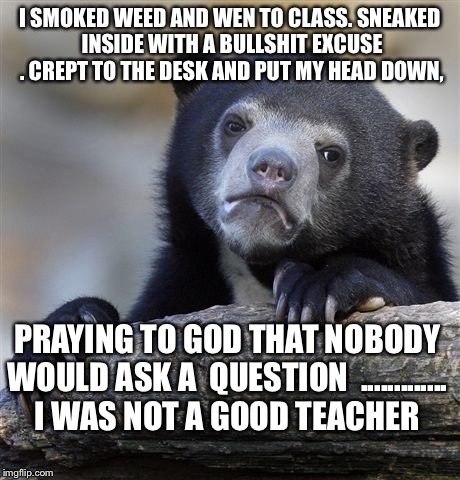 Confession Bear | I SMOKED WEED AND WEN TO CLASS. SNEAKED INSIDE WITH A BULLSHIT EXCUSE . CREPT TO THE DESK AND PUT MY HEAD DOWN, PRAYING TO GOD THAT NOBODY W | image tagged in memes,confession bear | made w/ Imgflip meme maker