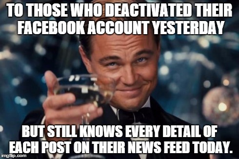 Leonardo Dicaprio Cheers Meme | TO THOSE WHO DEACTIVATED THEIR FACEBOOK ACCOUNT YESTERDAY BUT STILL KNOWS EVERY DETAIL OF EACH POST ON THEIR NEWS FEED TODAY. | image tagged in memes,leonardo dicaprio cheers | made w/ Imgflip meme maker