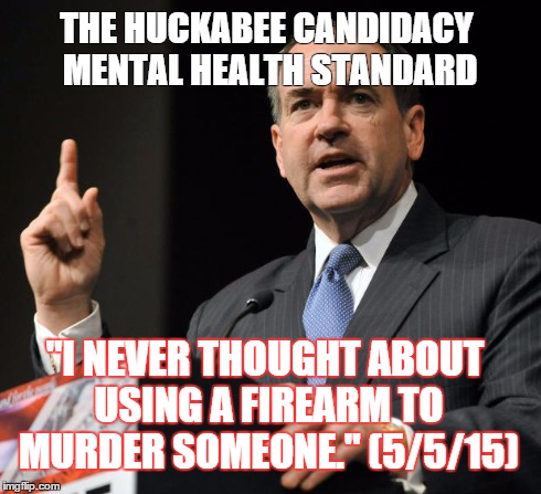 Huckabee | THE HUCKABEE CANDIDACY MENTAL HEALTH STANDARD "I NEVER THOUGHT ABOUT USING A FIREARM TO MURDER SOMEONE." (5/5/15) | image tagged in huckabee | made w/ Imgflip meme maker