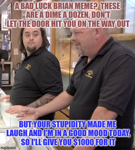 Wish this would happen once | A BAD LUCK BRIAN MEME?  THESE ARE A DIME A DOZEN, DON'T LET THE DOOR HIT YOU ON THE WAY OUT BUT YOUR STUPIDITY MADE ME LAUGH AND I'M IN A GO | image tagged in pawn stars rebuttal | made w/ Imgflip meme maker
