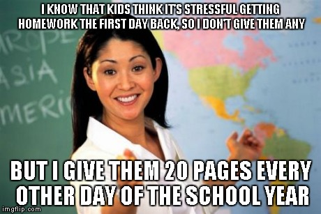 Unhelpful High School Teacher | I KNOW THAT KIDS THINK IT'S STRESSFUL GETTING HOMEWORK THE FIRST DAY BACK, SO I DON'T GIVE THEM ANY BUT I GIVE THEM 20 PAGES EVERY OTHER DAY | image tagged in memes,unhelpful high school teacher | made w/ Imgflip meme maker