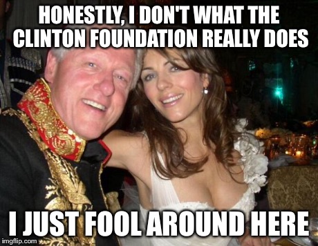 who knows what happens with all the millions of dollars donated to the Clinton Foundation? | HONESTLY, I DON'T WHAT THE CLINTON FOUNDATION REALLY DOES I JUST FOOL AROUND HERE | image tagged in memes,clinton foundation,hey hillary when you're president | made w/ Imgflip meme maker