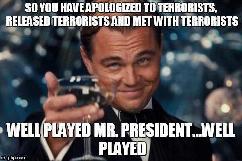 Leonardo Dicaprio Cheers Meme | SO YOU HAVE APOLOGIZED TO TERRORISTS, RELEASED TERRORISTS AND MET WITH TERRORISTS WELL PLAYED MR. PRESIDENT...WELL PLAYED | image tagged in memes,leonardo dicaprio cheers | made w/ Imgflip meme maker