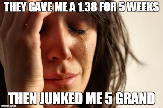 First World Problems Meme | THEY GAVE ME A 1.38 FOR 5 WEEKS THEN JUNKED ME 5 GRAND | image tagged in memes,first world problems | made w/ Imgflip meme maker