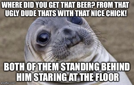 True story | WHERE DID YOU GET THAT BEER?
FROM THAT UGLY DUDE THATS WITH THAT NICE CHICK! BOTH OF THEM STANDING BEHIND HIM STARING AT THE FLOOR | image tagged in memes,awkward moment sealion | made w/ Imgflip meme maker