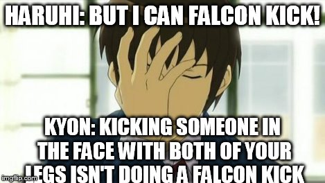 Kyon Facepalm Ver 2 | HARUHI: BUT I CAN FALCON KICK! KYON: KICKING SOMEONE IN THE FACE WITH BOTH OF YOUR LEGS ISN'T DOING A FALCON KICK | image tagged in kyon facepalm ver 2 | made w/ Imgflip meme maker