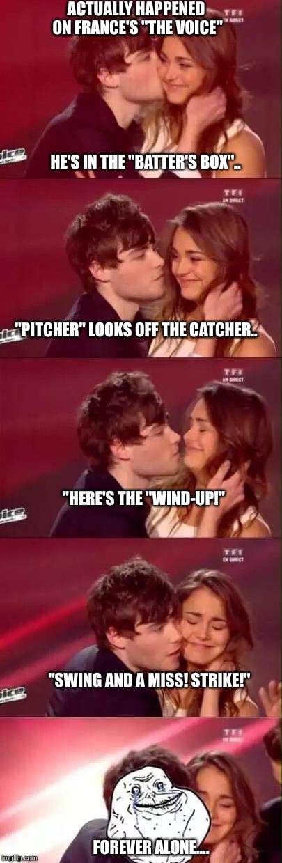 French TV Kiss Fail | ACTUALLY HAPPENED ON FRANCE'S "THE VOICE" HE'S IN THE "BATTER'S BOX".. "PITCHER" LOOKS OFF THE CATCHER.. "HERE'S THE "WIND-UP!" "SWING AND A | image tagged in french kiss fail,tv show,funny memes,forever alone | made w/ Imgflip meme maker