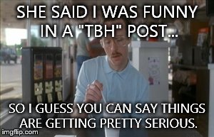 So I Guess You Can Say Things Are Getting Pretty Serious Meme | SHE SAID I WAS FUNNY IN A "TBH" POST... SO I GUESS YOU CAN SAY THINGS ARE GETTING PRETTY SERIOUS. | image tagged in memes,so i guess you can say things are getting pretty serious | made w/ Imgflip meme maker