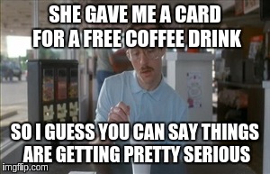 So I Guess You Can Say Things Are Getting Pretty Serious | SHE GAVE ME A CARD FOR A FREE COFFEE DRINK SO I GUESS YOU CAN SAY THINGS ARE GETTING PRETTY SERIOUS | image tagged in memes,so i guess you can say things are getting pretty serious | made w/ Imgflip meme maker
