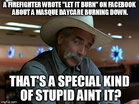 sam elliot april fools | A FIREFIGHTER WROTE "LET IT BURN" ON FACEBOOK ABOUT A MASQUE DAYCARE BURNING DOWN. THAT'S A SPECIAL KIND OF STUPID AINT IT? | image tagged in sam elliot april fools | made w/ Imgflip meme maker