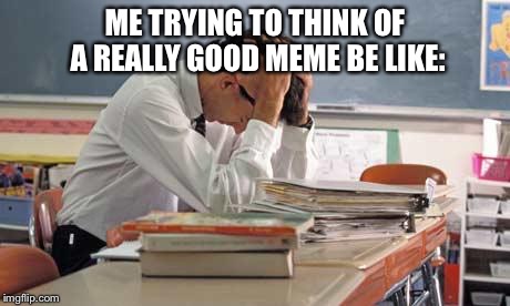 stressed teacher | ME TRYING TO THINK OF A REALLY GOOD MEME BE LIKE: | image tagged in stressed teacher | made w/ Imgflip meme maker