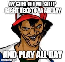 dat ash is very happy all day | AY GURL LET ME SLEEP RIGHT NEXT TO YA ALL DAY AND PLAY ALL DAY | image tagged in toll | made w/ Imgflip meme maker