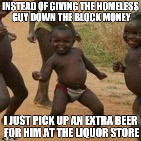 It saves him a trip and he's always stoked about it! | INSTEAD OF GIVING THE HOMELESS GUY DOWN THE BLOCK MONEY I JUST PICK UP AN EXTRA BEER FOR HIM AT THE LIQUOR STORE | image tagged in memes,third world success kid | made w/ Imgflip meme maker