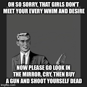 Kill Yourself Guy Meme | OH SO SORRY, THAT GIRLS DON'T MEET YOUR EVERY WHIM AND DESIRE NOW PLEASE GO LOOK IN THE MIRROR, CRY, THEN BUY A GUN AND SHOOT YOURSELF DEAD | image tagged in memes,kill yourself guy | made w/ Imgflip meme maker