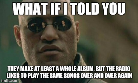 Matrix Morpheus Meme | WHAT IF I TOLD YOU THEY MAKE AT LEAST A WHOLE ALBUM, BUT THE RADIO LIKES TO PLAY THE SAME SONGS OVER AND OVER AGAIN | image tagged in memes,matrix morpheus | made w/ Imgflip meme maker