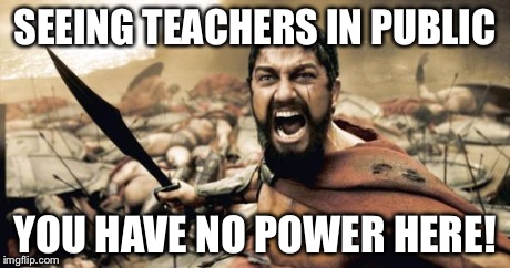 Sparta Leonidas Meme | SEEING TEACHERS IN PUBLIC YOU HAVE NO POWER HERE! | image tagged in memes,sparta leonidas | made w/ Imgflip meme maker