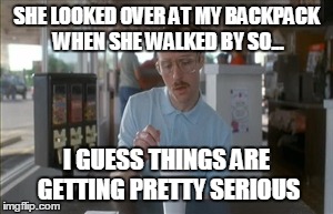 So I Guess You Can Say Things Are Getting Pretty Serious | SHE LOOKED OVER AT MY BACKPACK WHEN SHE WALKED BY SO... I GUESS THINGS ARE GETTING PRETTY SERIOUS | image tagged in memes,so i guess you can say things are getting pretty serious | made w/ Imgflip meme maker