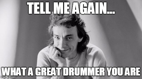 TELL ME AGAIN... WHAT A GREAT DRUMMER YOU ARE | image tagged in tell me again | made w/ Imgflip meme maker