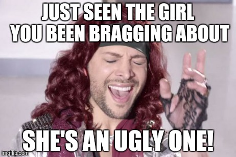 You gotta sing it | JUST SEEN THE GIRL YOU BEEN BRAGGING ABOUT SHE'S AN UGLY ONE! | image tagged in its an x one | made w/ Imgflip meme maker