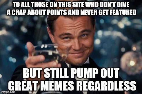 Leonardo Dicaprio Cheers Meme | TO ALL THOSE ON THIS SITE WHO DON'T GIVE A CRAP ABOUT POINTS AND NEVER GET FEATURED BUT STILL PUMP OUT GREAT MEMES REGARDLESS | image tagged in memes,leonardo dicaprio cheers | made w/ Imgflip meme maker