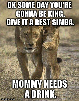 Lion king | OK SOME DAY YOU'RE GONNA BE KING. GIVE IT A REST SIMBA. MOMMY NEEDS A DRINK. | image tagged in brats,mommy needs a drink | made w/ Imgflip meme maker