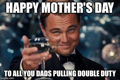 Leonardo Dicaprio Cheers Meme | HAPPY MOTHER'S DAY TO ALL YOU DADS PULLING DOUBLE DUTY | image tagged in memes,leonardo dicaprio cheers | made w/ Imgflip meme maker