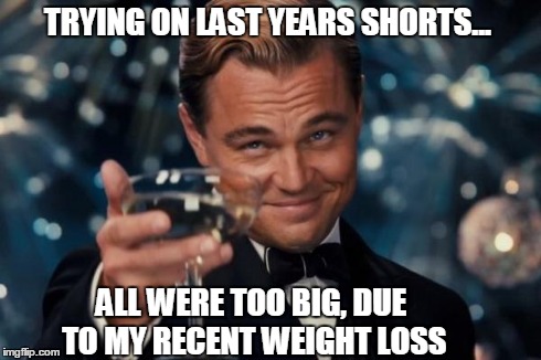 life's simple pleasures. | TRYING ON LAST YEARS SHORTS... ALL WERE TOO BIG, DUE TO MY RECENT WEIGHT LOSS | image tagged in memes,leonardo dicaprio cheers | made w/ Imgflip meme maker