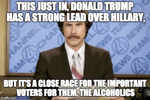 Ron Burgundy Meme | THIS JUST IN, DONALD TRUMP HAS A STRONG LEAD OVER HILLARY, BUT IT'S A CLOSE RACE FOR THE IMPORTANT VOTERS FOR THEM, THE ALCOHOLICS | image tagged in memes,ron burgundy | made w/ Imgflip meme maker