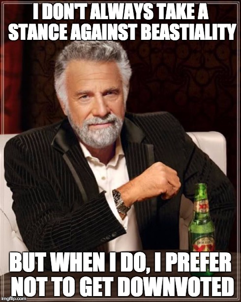 The Most Interesting Man In The World Meme | I DON'T ALWAYS TAKE A STANCE AGAINST BEASTIALITY BUT WHEN I DO, I PREFER NOT TO GET DOWNVOTED | image tagged in memes,the most interesting man in the world | made w/ Imgflip meme maker