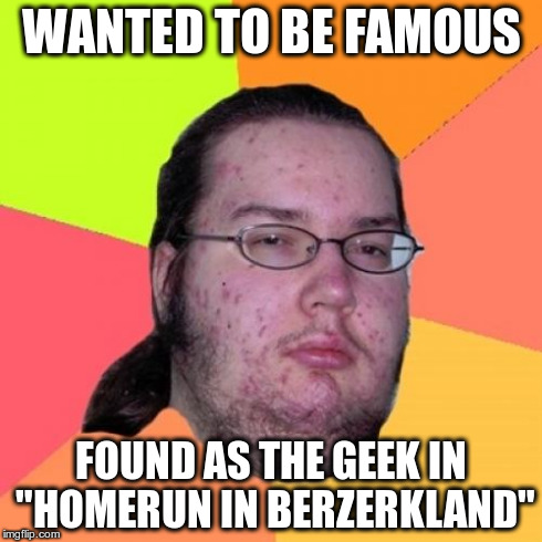 Butthurt Dweller | WANTED TO BE FAMOUS FOUND AS THE GEEK IN "HOMERUN IN BERZERKLAND" | image tagged in memes,butthurt dweller | made w/ Imgflip meme maker