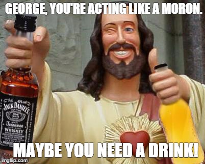 DrinkinJesus | GEORGE, YOU'RE ACTING LIKE A MORON. MAYBE YOU NEED A DRINK! | image tagged in drinkinjesus | made w/ Imgflip meme maker