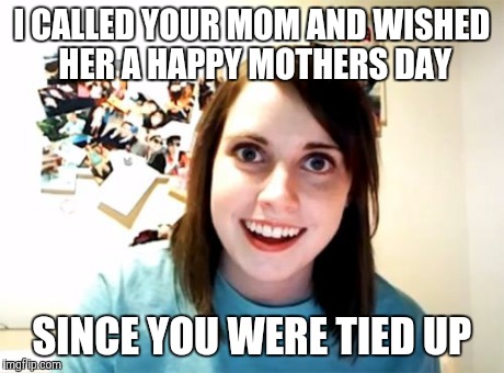 Overly Attached Girlfriend Meme | I CALLED YOUR MOM AND WISHED HER A HAPPY MOTHERS DAY SINCE YOU WERE TIED UP | image tagged in memes,overly attached girlfriend | made w/ Imgflip meme maker
