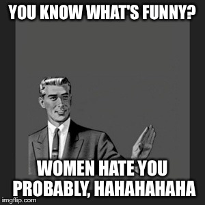 Kill Yourself Guy Meme | YOU KNOW WHAT'S FUNNY? WOMEN HATE YOU PROBABLY, HAHAHAHAHA | image tagged in memes,kill yourself guy | made w/ Imgflip meme maker