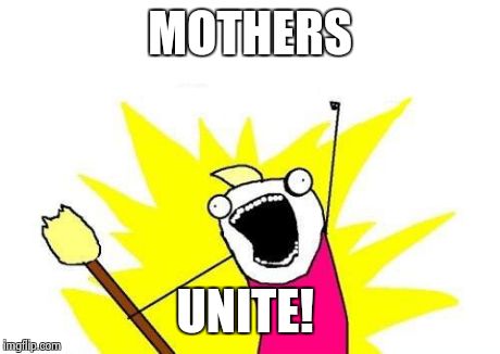 Happy Mother's Day!  | MOTHERS UNITE! | image tagged in memes,x all the y,mothers day,funny,funny memes | made w/ Imgflip meme maker
