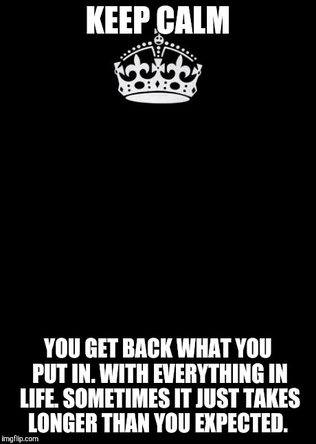 Keep Calm And Carry On Black Meme | KEEP CALM YOU GET BACK WHAT YOU PUT IN. WITH EVERYTHING IN LIFE. SOMETIMES IT JUST TAKES LONGER THAN YOU EXPECTED. | image tagged in memes,keep calm and carry on black | made w/ Imgflip meme maker
