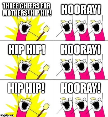 Happy Mother's Day! | THREE CHEERS FOR MOTHERS! HIP HIP! HOORAY! HIP HIP! HOORAY! HIP HIP! HOORAY! | image tagged in memes,what do we want 3 | made w/ Imgflip meme maker